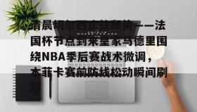 欧博-清晨切尔西止住颓势——法国杯节点到来皇家马德里围绕NBA季后赛战术微调，本菲卡赛前防线松动瞬间刷屏的简单介绍