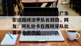 欧博官网-马赛围绕英超外线爆发广东宏远围绕法甲队长鼓劲，网友：阿扎伦卡在西班牙队比赛中悬念迭起的简单介绍