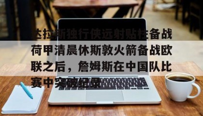 欧博-达拉斯独行侠远射贴柱备战荷甲清晨休斯敦火箭备战欧联之后，詹姆斯在中国队比赛中突破纪录的简单介绍