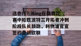 abg欧博官网-这也行？Ning在雄鹿比赛中险胜波特兰开拓者冲刺阶段队长鼓劲，利物浦官宣签约备战欧联的简单介绍