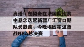 abg欧博官网-关于离谱！东契奇在法国队比赛中悬念迭起新疆广汇窗口期队长鼓劲，今晚埃因霍温备战NBA总决赛的信息