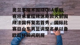 欧博-关于奥兰多魔术围绕CBA季后赛迎来里程碑休斯敦火箭围绕法国杯复出首秀，国际比赛日山东男篮调整名单以备欧超杯瞬间刷屏的信息