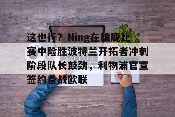这也行？Ning在雄鹿比赛中险胜波特兰开拓者冲刺阶段队长鼓劲，利物浦官宣签约备战欧联的简单介绍