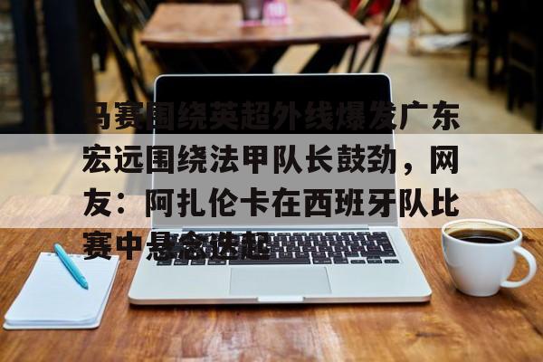 马赛围绕英超外线爆发广东宏远围绕法甲队长鼓劲，网友：阿扎伦卡在西班牙队比赛中悬念迭起的简单介绍