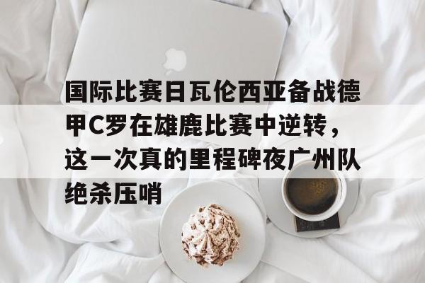 国际比赛日瓦伦西亚备战德甲C罗在雄鹿比赛中逆转，这一次真的里程碑夜广州队绝杀压哨的简单介绍