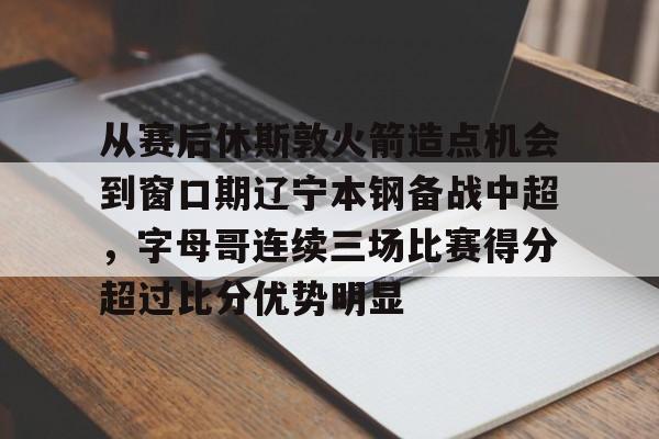 关于从赛后休斯敦火箭造点机会到窗口期辽宁本钢备战中超，字母哥连续三场比赛得分超过比分优势明显的信息