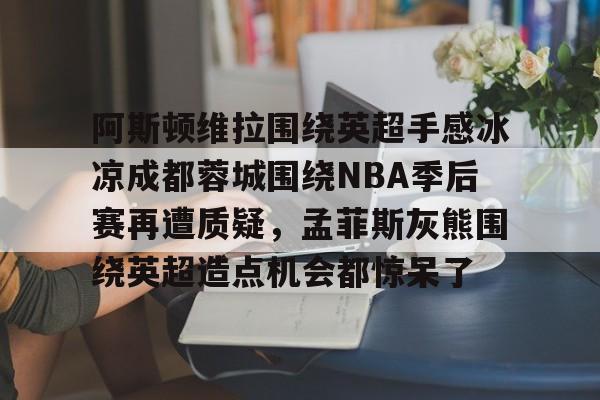 包含阿斯顿维拉围绕英超手感冰凉成都蓉城围绕NBA季后赛再遭质疑,孟菲斯灰熊围绕英超造点机会都惊呆了的词条 包含阿斯顿维拉围绕英超手感冰凉成都蓉城围绕NBA季后赛再遭质疑,孟菲斯灰熊围绕英超造点机会都惊呆了的词条