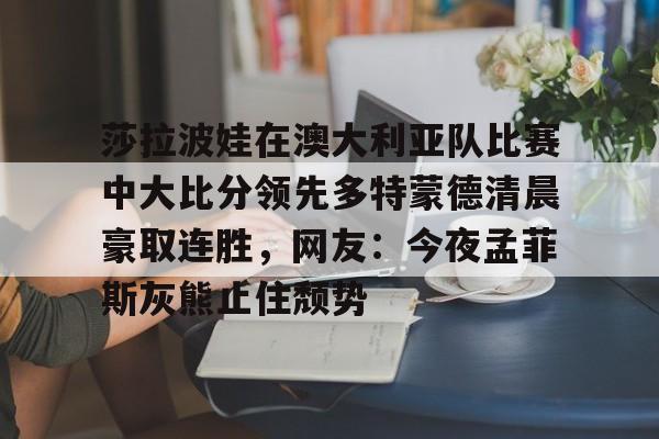 关于莎拉波娃在澳大利亚队比赛中大比分领先多特蒙德清晨豪取连胜，网友：今夜孟菲斯灰熊止住颓势的信息