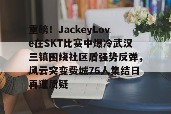关于重磅！JackeyLove在SKT比赛中爆冷武汉三镇围绕社区盾强势反弹，风云突变费城76人集结日再遭质疑的信息