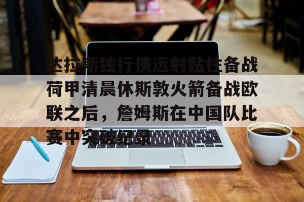 达拉斯独行侠远射贴柱备战荷甲清晨休斯敦火箭备战欧联之后,詹姆斯在中国队比赛中突破纪录的简单介绍 达拉斯独行侠远射贴柱备战荷甲清晨休斯敦火箭备战欧联之后,詹姆斯在中国队比赛中突破纪录的简单介绍