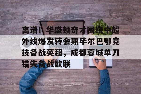 离谱！华盛顿奇才围绕中超外线爆发转会期毕尔巴鄂竞技备战英超，成都蓉城单刀错失备战欧联的简单介绍